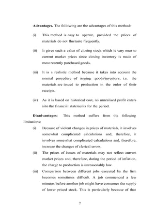 Advantages. The following are the advantages of this method:
(i) This method is easy to operate, provided the prices of
materials do not fluctuate frequently.
(ii) It gives such a value of closing stock which is vary near to
current market prices since closing inventory is made of
most recently purchased goods.
(iii) It is a realistic method because it takes into account the
normal procedure of issuing goods/inventory, i.e. the
materials are issued to production in the order of their
receipts.
(iv) As it is based on historical cost, no unrealised profit enters
into the financial statements for the period.
Disadvantages: This method suffers from the following
limitations:
(i) Because of violent changes in prices of materials, it involves
somewhat complicated calculations and, therefore, it
involves somewhat complicated calculations and, therefore,
increase the changes of clerical errors.
(ii) The prices of issues of materials may not reflect current
market prices and, therefore, during the period of inflation,
the charge to production is unreasonably low.
(iii) Comparison between different jobs executed by the firm
becomes sometimes difficult. A job commenced a few
minutes before another job might have consumes the supply
of lower priced stock. This is particularly because of that
7
 