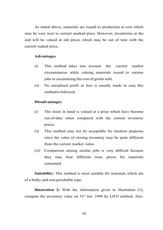 As stated above, materials are issued to production at cost which
may be vary near to current marked price. However, inventories at the
end will be valued at old prices which may be out of tune with the
current maked price.
Advantages
(i) This method takes into account the current market
circumstances while valuing materials issued to various
jobs or ascertaining the cost of goods sold.
(ii) No unrealised profit or loss is usually made in case this
methodisfollowed.
Disadvantages
(i) The stock in hand is valued at a price which have become
out-of-date when compared with the current inventory
prices.
(ii) This method may not be acceptable for taxation purposes
since the value of closing inventory may be quite different
from the current market value.
(iii) Comparison among similar jobs is very difficult because
they may bear different issue prices for materials
consumed.
Suitability: This method is most suitable for materials which are
of a bulky and non-perishable type.
Illustration 2: With the information given in illustration (1),
compute the inventory value on 31st Jan. 1998 by LIFO method. Also
10
 