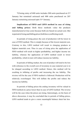*Closing entry of 600 units includes 200 units purchased on 2nd
January but remained unissued and 400 units purchased on 28th
January remaining unissued upto 31st January.
Implications of FIFO and LIFO method in case of rising
and falling prices: Both these methods value the products
manufactured at true costs because both are based on actual cost. But
in period of rising and falling prices both have conflicting result.
In periods of rising prices the cost of production will be lower in
case of FIFO method. This is simply because of the lowest material cost.
Contrary to this, LIFO method will result in charging products at
highest materials cost. Thus in case of rising price the application of
FIFO method will result in higher profitability, and higher income tax
liability, whereas the application of LIFO method result in lower
profitability, which in turn will reduce income tax liability.
In periods of falling market, the cost of product will tend to be low
with reference to the overall cost of inventory in case material cost is to
be charged according to LIFO method. Hence, this method will be
resulting in inflating of profits and increasing the tax liability. The
reverse will be the case if FIFO method is followed. Production will be
relatively overcharged. This will deflate the profits and reduce the
income tax liability.
In periods of falling prices the ending inventory will be valued in
FIFO method at a price lower than in case of LIFO method. The reverse
will be the case when the prices are rising. Interestingly, on the basis of
above discussion, it may be concluded that in periods of falling prices,
LIFO method tends to give a more meaningful balance sheet but less
12
 