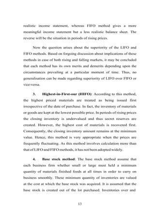 realistic income statement, whereas FIFO method gives a more
meaningful income statement but a less realistic balance sheet. The
reverse will be the situation in periods of rising prices.
Now the question arises about the superiority of the LIFO and
FIFO methods. Based on forgoing discussion about implications of these
methods in case of both rising and falling markets, it may be concluded
that each method has its own merits and demerits depending upon the
circumstances prevailing at a particular moment of time. Thus, no
generalisation can be made regarding superiority of LIFO over FIFO or
vice-versa.
3. Highest-in-First-our (HIFO): According to this method,
the highest priced materials are treated as being issued first
irrespective of the date of purchase. In fact, the inventory of materials
or goods are kept at the lowest possible price. In periods of rising prices
the closing inventory is undervalued and thus secret reserves are
created. However, the highest cost of materials is recovered first.
Consequently, the closing inventory amount remains at the minimum
value. Hence, this method is very appropriate when the prices are
frequently fluctuating. As this method involves calculation more than
that of LIFO and FIFO methods, it has not been adopted widely.
4. Base stock method: The base stock method assume that
each business firm whether small or large must held a minimum
quantity of materials finished foods at all times in order to carry on
business smoothly. These minimum quantity of inventories are valued
at the cost at which the base stock was acquired. It is assumed that the
base stock is created out of the lot purchased. Inventories over and
13
 