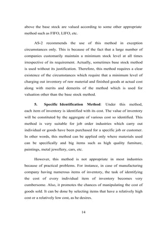 above the base stock are valued according to some other appropriate
method such as FIFO, LIFO, etc.
AS-2 recommends the use of this method in exception
circumstances only. This is because of the fact that a large number of
companies customarily maintain a minimum stock level at all times
irrespective of its requirement. Actually, sometimes base stock method
is used without its justification. Therefore, this method requires a clear
existence of the circumstances which require that a minimum level of
charging out inventory of raw material and finished goods at actual cost
along with merits and demerits of the method which is used for
valuation other than the base stock method.
5. Specific Identification Method: Under this method,
each item of inventory is identified with its cost. The value of inventory
will be constituted by the aggregate of various cost so identified. This
method is very suitable for job order industries which carry out
individual or goods have been purchased for a specific job or customer.
In other words, this method can be applied only where materials used
can be specifically and big items such as high quality furniture,
paintings, metal jewellery, cars, etc.
However, this method is not appropriate in most industries
because of practical problems. For instance, in case of manufacturing
company having numerous items of inventory, the task of identifying
the cost of every individual item of inventory becomes very
cumbersome. Also, it promotes the chances of manipulating the cost of
goods sold. It can be done by selecting items that have a relatively high
cost or a relatively low cost, as he desires.
14
 
