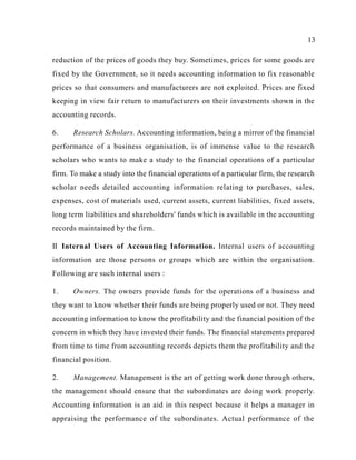 13
reduction of the prices of goods they buy. Sometimes, prices for some goods are
fixed by the Government, so it needs accounting information to fix reasonable
prices so that consumers and manufacturers are not exploited. Prices are fixed
keeping in view fair return to manufacturers on their investments shown in the
accounting records.
6. Research Scholars. Accounting information, being a mirror of the financial
performance of a business organisation, is of immense value to the research
scholars who wants to make a study to the financial operations of a particular
firm. To make a study into the financial operations of a particular firm, the research
scholar needs detailed accounting information relating to purchases, sales,
expenses, cost of materials used, current assets, current liabilities, fixed assets,
long term liabilities and shareholders' funds which is available in the accounting
records maintained by the firm.
II Internal Users of Accounting Information. Internal users of accounting
information are those persons or groups which are within the organisation.
Following are such internal users :
1. Owners. The owners provide funds for the operations of a business and
they want to know whether their funds are being properly used or not. They need
accounting information to know the profitability and the financial position of the
concern in which they have invested their funds. The financial statements prepared
from time to time from accounting records depicts them the profitability and the
financial position.
2. Management. Management is the art of getting work done through others,
the management should ensure that the subordinates are doing work properly.
Accounting information is an aid in this respect because it helps a manager in
appraising the performance of the subordinates. Actual performance of the
 