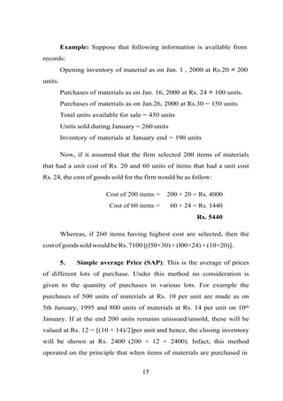 Example: Suppose that following information is available from
records:
Opening inventory of material as on Jan. 1 , 2000 at Rs.20 = 200
units.
Purchases of materials as on Jan. 16, 2000 at Rs. 24 = 100 units.
Purchases of materials as on Jan.26, 2000 at Rs.30 = 150 units
Total units available for sale = 450 units
Units sold during January = 260 units
Inventory of materials at January end = 190 units
Now, if it assumed that the firm selected 200 items of materials
that had a unit cost of Rs. 20 and 60 units of items that had a unit cost
Rs. 24, the cost of goods sold for the firm would be as follow:
Cost of 200 items = 200 × 20 = Rs. 4000
Cost of 60 items = 60 × 24 = Rs. 1440
Rs. 5440
Whereas, if 260 items having highest cost are selected, then the
cost of goods sold would be Rs. 7100 [(l50×30) + (l00×24) + (10×20)].
5. Simple average Price (SAP): This is the average of prices
of different lots of purchase. Under this method no consideration is
given to the quantity of purchases in various lots. For example the
purchases of 500 units of materials at Rs. 10 per unit are made as on
5th January, 1995 and 800 units of materials at Rs. 14 per unit on 10th
January. If at the end 200 units remains unissued/unsold, these will be
valued at Rs. 12 = [(10 + 14)/2]per unit and hence, the closing inventory
will be shown at Rs. 2400 (200 × 12 = 2400). Infact, this method
operated on the principle that when items of materials are purchased in
15
 