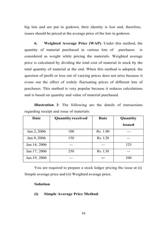 big lots and are put in godown, their identity is lost and, therefore,
issues should be priced at the average price of the lots in godown.
6. Weighted Average Price (WAP): Under this method, the
quantity of material purchased in various lots of purchases is
considered as weight while pricing the materials. Weighted average
price is calculated by dividing the total cost of material in stock by the
total quantity of material at the end. When this method is adopted, the
question of profit or loss out of varying prices does not arise because it
evens out the effect of widely fluctuating prices of different lots of
purchases. This method is very popular because it reduces calculations
and is based on quantity and value of material purchased.
Illustration 3: The following are the details of transactions
regarding receipt and issue of materials:
Date Quantity received Rate Quantity
issued
Jan.2,2006 100 Rs. 1.00 —
Jan.9,2006 150 Rs. l.20 —
Jan.14, 2006 — — 125
Jan.17, 2006 250 Rs. l.30 —
Jan.19, 2006 — — 100
You are required to prepare a stock ledger pricing the issue at (i)
Simple average price and (ii) Weighted average price.
Solution
(i) Simple Average Price Method:
16
 