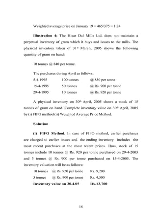 Weighted average price on January 19 = 465/375 = 1.24
Illustration 4: The Hisar Dal Mills Ltd. does not maintain a
perpetual inventory of gram which it buys and issues to the mills. The
physical inventory taken of 31st March, 2005 shows the following
quantity of gram on hand:
10 tonnes @ 840 per tonne.
The purchases during April as follows:
5-4-1995 100 tonnes @ 850 per tonne
15-4-1995 50 tonnes @ Rs. 900 per tonne
29-4-1995 10 tonnes @ Rs. 920 per tonne
A physical inventory on 30th April, 2005 shows a stock of 15
tonnes of gram on hand. Complete inventory value on 30th April, 2005
by (i) FIFO method (ii) Weighted Average Price Method.
Solution
(i) FIFO Method. In case of FIFO method, earlier purchases
are charged to earlier issues and the ending inventory includes the
most recent purchases at the most recent prices. Thus, stock of 15
tonnes include 10 tonnes @ Rs. 920 per tonne purchased on 29-4-2005
and 5 tonnes @ Rs. 900 per tonne purchased on 15-4-2005. The
inventory valuation will be as follows:
10 tonnes @ Rs. 920 per tonne Rs. 9,200
5 tonnes @ Rs. 900 per tonne Rs. 4,500
Inventory value on 30.4.05 Rs.13,700
18
 