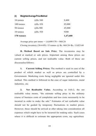 (ii) WeightedAveragePriceMethod
10 tonnes @Rs. 840 8,400
100 tonnes @Rs. 850 85,000
50 tonnes @Rs.900 45,000
10 tonnes @Rs. 920 9200
170 tonnes 1,47,600
Average price per tonne = 1,4,600/170 = 868.24
Closing inventory (30-4-05): 15 tonnes @ Rs. 868.24=Rs. 13,023.60
B. Method Based on Sale Price: The inventories may be
valued at marked or sale prices. Important among these prices are
current selling prices, and net realisable value. Both of these are
discussed as follows:
1. Current Selling Prices: The method is used in case of the
product of which market as well as prices are controlled by a
Government. Marketing costs being negligible are ignored under this
method. This method is followed in the case of sugar industries, metal
industries, etc.
2. Net Realisable Value. According to IAS-2, the net
realisable value means, “the estimate selling price in the ordinary
course of business costs of completion and less costs necessarily to be
incurred in order to make the sale.” Estimates of net realisable value
should not be guided by temporary fluctuations in market prices.
However, these should be arrived at after taking into consideration all
expenses which might have to be incurred for making sales. Such cases
where it is difficult to estimate the appropriate costs, say agriculture
19
 