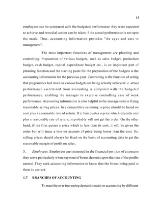 14
employees can be compared with the budgeted performance they were expected
to achieve and remedial action can be taken if the actual performance is not upto
the mark. Thus, accounting information provides "the eyes and ears to
management".
The most important functions of management are planning and
controlling. Preparation of various budgets, such as sales budget, production
budget, cash budget, capital expenditure budget etc., is an important part of
planning function and the starting point for the preparation of the budgets is the
accounting information for the previous year. Controlling is the function of seeing
that programmes laid down in various budgets are being actually achieved i.e. actual
performance ascertained from accounting is compared with the budgeted
performance, enabling the manager to exercise controlling case of weak
performance. Accounting information is also helpful to the management in fixing
reasonable selling prices. In a competitive economy, a price should be based on
cost plus a reasonable rate of return. If a firm quotes a price which exceeds cost
plus a reasonable rate of return, it probably will not get the order. On the other
hand, if the firm quotes a price which is less than its cost, it will be given the
order but will incur a loss on account of price being lower than the cost. So,
selling prices should always be fixed on the basis of accounting data to get the
reasonable margin of profit on sales.
3. Employees. Employees are interested in the financial position of a concern
they serve particularly when payment of bonus depends upon the size of the profits
earned. They seek accounting information to know that the bonus being paid to
them is correct.
1.7 BRANCHES OF ACCOUNTING
To meet the ever increasing demands made on accounting by different
 