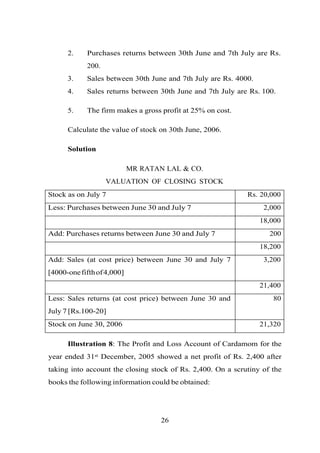 2. Purchases returns between 30th June and 7th July are Rs.
200.
3. Sales between 30th June and 7th July are Rs. 4000.
4. Sales returns between 30th June and 7th July are Rs. 100.
5. The firm makes a gross profit at 25% on cost.
Calculate the value of stock on 30th June, 2006.
Solution
MR RATAN LAL & CO.
VALUATION OF CLOSING STOCK
Stock as on July 7 Rs. 20,000
Less: Purchases between June 30 and July 7 2,000
18,000
Add: Purchases returns between June 30 and July 7 200
18,200
Add: Sales (at cost price) between June 30 and July 7
[4000-onefifthof4,000]
3,200
21,400
Less: Sales returns (at cost price) between June 30 and
July 7 [Rs.100-20]
80
Stock on June 30, 2006 21,320
Illustration 8: The Profit and Loss Account of Cardamom for the
year ended 31st December, 2005 showed a net profit of Rs. 2,400 after
taking into account the closing stock of Rs. 2,400. On a scrutiny of the
books the following information could be obtained:
26
 