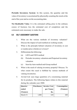 Periodic Inventory System: In this system, the quantity and the
value of inventory is ascertained by physically counting the stock at the
end of the year and as on the accounting date.
Net Realisable Value: It is the estimated selling price in the ordinary
course of business less the estimated cost of completion and the
estimated costs necessary to make the sale.
6.8 SELF ASSESSMENT QUESTIONS
1. What are the various methods of inventory valuation?
Discuss the impact of each method on working results.
2. What is the principle behind valuation of inventory at cost
or market price whichever is lower?
3. Differentiate the following:
(a) LIFO and FIFO method
(b) Periodic inventory valuation and Perpetual inventory
valuation
(c) Item-by-item method and Group method
4. What is the need of valuing inventory properly? Discuss. To
what extent this need is fulfilled by various methods of
valuing inventories.
5. Arvind Ltd. uses large quantities of a sweetening material
for its products. The following figure relates to this material
during the calendar year 2000:
Quarter
ended
(Tonnes)
Purchases Invoice Cost
per Tonne
Rs.
Consumption
(Tonnes)
March 31 1,000 620 600
29
 