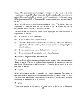 Wales, “Depreciation represents that part of the cost of a fixed asset to its owner
which is not recoverable when the asset is finally out of use by him. Provision
against this loss of capital is an integral cost of conducting the business during the
effective commercial life of the asset and is not dependent on the amount of profit
earned”.
Depreciation is not the result of fluctuations in the value of fixed assets since, the
fluctuation is concerned with the market price of the fixed asset whereas the
depreciation is concerned with the historical cost.
An analysis of the definition given above highlights the characteristics of
depreciation as follows :
(a) It is related to fixed assets only.
(b) It is a fall in the book value of an asset.
(c) The fall in the book value of an asset is due to the use of the asset in business
operations, effluxion of time, obsolescence, expiration of legal rights or
any other cause.
(d) It is a permanent decrease in the book value of an asset.
(e) It is a continuous decrease in the book value of an asset.
Depreciation, Depletion and Amortisation
The terms depreciation, depletion and amortisation are used often interchangeably.
However, these different terms have been developed in accounting usage for
describing this process for different types of assets. These terms have been
described as follows:
Depreciation
Depreciation is concerned with charging the cost of man made fixed assets to
operation (and not with determination of asset value for the balance sheet). In other
words, the term 'depreciation' is used when expired utility of physical asset (building,
machinery, or equipment) is to be recorded.
Depletion
This term is applied to the process of removing an available but irreplaceable
(2)
 