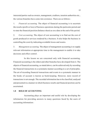 15
interested parties such as owners, management, creditors, taxation authorities etc.,
the various branches have come into existence. There are as follows :
1. Financial accounting. The object of financial accounting is to ascertain
the results (profit or loss) of business operations during the particular period and
to state the financial position (balance sheet) as on a date at the end of the period.
2. Cost accounting. The object of cost accounting is to find out the cost of
goods produced or services rendered by a business. It also helps the business in
controlling the costs by indicating avoidable losses and wastes.
3. Management accounting. The object of management accounting is to supply
relevant information at appropriate time to the management to enable it to take
decisions and effect control.
In this lesson we are concerned only with financial accounting.
Financial accounting is the oldest and other branches have developed from it. The
objects of financial accounting, as stated above, can be achieved only by recording
the financial transactions in a systematic manner according to a set of principles.
The art of recording financial transactions and events in a systematic manner in
the books of account is known as book-keeping. However, mere record of
transactions is not enough. The recorded information has to be classified, analysed
and presented in a manner in which business results and financial position can be
ascertained.
1.8 ROLE OF ACCOUNTING
Accounting plays an important and useful role by developing the
information for providing answers to many questions faced by the users of
accounting information :
 