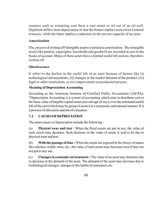 resource such as extracting coal from a coal miner or oil out of an oil well.
Depletion differs from depreciation in that the former implies removal of a natural
resource, while the latter implies a reduction in the service capacity of an asset.
Amortisation
The process of writing off intangible assets is termed as amortisation. The intangible
assets like patents, copyrights, leaseholds and goodwill are recorded at cost in the
books of account, Many of these assets have a limited useful life and are, therefore,
written off.
Obsolescence
It refers to the decline in the useful life of an asset because of factors like (i)
technological advancements, (ii) changes in the market demand of the product, (iii)
legal or other restrictions, or (iv) improvement in production process.
Meaning of Depreciation Accounting
According to the American Institute of Certified Public Accountants (AICPA),
“Depreciation Accounting is a system of accounting which aims to distribute cost or
the basic value of tangible capital assets less salvage (if any), over the estimated useful
life of the unit (which may be group of assets) in a systematic and rational manner. It is
a process of allocation and not of valuation.
7.2 CAUSESOFDEPRECIATION
The main causes of depreciation include the following :
(a) Physical wear and tear : When the fixed assets are put to use, the value of
such assets may decrease. Such decrease in the value of assets is said to be due to
physical wear and tear.
(b) With the passage of time : When the assets are exposed to the forces of nature
like whether, winds, rains, etc., the value of such assets may decrease even if they are
not put to any use.
(c) Changes in economic environment : The value of an asset may decrease due
to decrease in the demand of the asset. The demand of the asset may decrease due to
technological changes, changes in the habits of consumers etc.
(3)
 