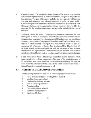 1. Cost of the asset : The knowledge about the cost of the asset is very essential
for determining the amount of depreciation to be charged to the profit and
loss account. The cost of the asset includes the invoice price of the asset
less any trade discount plus all costs essential to make the asset usable.
Cost of transportation and transit insurance are included in acquisition cost.
However, the financial charges such as interest on money borrowed for the
purchase for the purchase of the asset, should no be included in the cost of
the asset.
2. Estimated life of the asset : Estimated life generally means that for how
many years or hours an asset could be used in business with ordinary repairs
for generating revenues. For estimating useful life of an asset one must begin
with the consideration of its physical life and the modifications, if any, made,
factors of obsolescence and experience with similar assets. Infact, the
economic life of an asset is shorter than its physical life. The physical life
is based mostly on internal policies such as intensity of use, repairs,
maintenance and replacements. The economic life, on the other hand, is based
mostly on external factors such as obsolescence from technological changes.
3. Scrap. Value of the Asset : The salvage value of the asset is that value which
is estimated to be realised on account of the sale of the asset at the end of
its useful life. This value should be calculated after deducting the disposal
costs from the sale value of the asset. If the scrap value is considered as
insignificant, it is normally regarded as nil
7.5 METHODS OFCALCULATINGDEPRECIATION
The following are various methods of allocating depreciation in use :
1. Fixed instalment method or straight line method.
2. Machine hour rate method.
3. Diminishing Balance method.
4. Sum of years digits method
5. Annuity method
6. Depreciation Fund Method
7. Insurance Policy Method
8. Depletion Method.
(5)
 