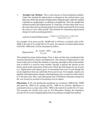 1. Straight Line Method : This is also known as fixed instalment method.
Under this method the depreciation is charged on the uniform basis year
after year. When the amount of depreciation charged yearly under this method
is plotted on a graph paper, we shall get a straight line. Thus, the straight line
method assumes that depreciations is a function, of time rather than use in
the sense that each accounting period received the same benefit from using
the asset as every other period. The formula for calculating depreciation
charge for each accounting period is :
amount of annual Depreciation =
For example, if an asset cost Rs. 50,000 and it will have a residual value of Rs.
2000 at the end of its useful life of 10 years, the amount of annual depreciation
will be Rs. 4800 and it will be calculated as follow :
Depreciation =
This method has many shortcomings. First, it does not take into consideration the
seasonal fluctuations, booms and depression. The amount of depreciation is the
same in that year in which the machine is used day and night to that in the another
year in which it is used for some months. Second, it ignores the interest on the
money spent on the acquisition of that asset. Third, the total charge for use of asset
(i.e., depreciation and repairs) goes on increasing form year to year though the
assets might have been use uniformly from year to year. For example, repairs cost
together with depreciation charge in the beginning years is much less than what it
is in the later year. Thus, each subsequent year is burdened with grater charge for
the use of asset on account of increasing cost on repairs.
Illustration - I : H. Ltd. purchased a machinery on 1st January. 2000 for Rs. 29000
and spent Rs. 2000 on its cartage and Rs. 1,000 on its erection. Machinery is
estimated to have a scrap value of Rs. 5000 at the end of its useful life of 5 year.
The accounts are closed every year on 31st December. Prepare the machinery
account for five years charging depreciation according to straight line method.
(6)
 