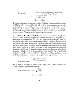 Depreciation =
=
= Rs. 10 per hour
If in a particular year, the machine runs for 490 hours, the amount of depreciation
will be Rs. 4900 (i.e., Rs. 10x490). It is obvious from this example that under
machine hour rate method the amount of depreciation is closely related with the
frequency of use of an asset. The simplicity in calculations and under standing is
the main advantage of this methods. However, it can be used only in case of those
assets whose life can be measured in terms of working time.
3. Written Down Value Method : This is also known as Diminishing Balance
method. Under the diminishing balance method depreciation is charged at fixed
rate on the reducing balance (i.e., cost less depreciation) every year. Thus, the
amount of depreciation goes on decreasing every year. Under this method also the
amount of depreciation is transferred to profit and loss account in each of the year
and in the balance sheet the asset is shown at book value after reducing depreciation
from it. For example, if an asset is purchased for Rs. 10,000 and depreciation is to
be charged at 20% p.a. on reducing balance system then the depreciation for the
first year will be Rs. 2000. In the second year, it will Rs. 1600 (i.e. 20% of 8000),
in the third year Rs. 1280 (i.e. 20% of 6400) and so on. The rate of depreciation
under this method can be computed by using the following formula :
Depreciation rate = -1
For example, if the cost of an asset is 27000, scrap value Rs. 3375, economic life
3 year, the rate of depreciation would be :
Depreciation Rate = 1-3
= 1 - = 50%
(8)
 