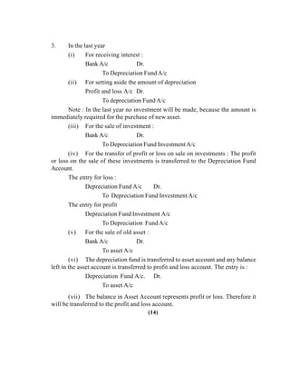 3. In the last year
(i) For receiving interest :
Bank A/c Dr.
To Depreciation Fund A/c
(ii) For setting aside the amount of depreciation
Profit and loss A/c Dr.
To depreciation Fund A/c
Note : In the last year no investment will be made, because the amount is
immediately required for the purchase of new asset.
(iii) For the sale of investment :
Bank A/c Dr.
To Depreciation Fund InvestmentA/c
(iv) For the transfer of profit or loss on sale on investments : The profit
or loss on the sale of these investments is transferred to the Depreciation Fund
Account.
The entry for loss :
Depreciation Fund A/c Dr.
To Depreciation Fund Investment A/c
The entry for profit
Depreciation Fund Investment A/c
To Depreciation Fund A/c
(v) For the sale of old asset :
Bank A/c Dr.
To asset A/c
(vi) The depreciation fund is transferred to asset account and any balance
left in the asset account is transferred to profit and loss account. The entry is :
Depreciation Fund A/c. Dr.
To asset A/c
(vii) The balance in Asset Account represents profit or loss. Therefore it
will be transferred to the profit and loss account.
(14)
 