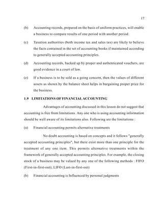 17
(b) Accounting records, prepared on the basis of uniform practices, will enable
a business to compare results of one period with another period.
(c) Taxation authorities (both income tax and sales tax) are likely to believe
the facts contained in the set of accounting books if maintained according
to generally accepted accounting principles.
(d) Accounting records, backed up by proper and authenticated vouchers, are
good evidence in a court of law.
(e) If a business is to be sold as a going concern, then the values of different
assets as shown by the balance sheet helps in bargaining proper price for
the business.
1.9 LIMITATIONS OF FINANCIALACCOUNTING
Advantages of accounting discussed in this lesson do not suggest that
accounting is free from limitations. Any one who is using accounting information
should be well aware of its limitations also. Following are the limitations :
(a) Financial accounting permits alternative treatments
No doubt accounting is based on concepts and it follows "generally
accepted accounting principles", but there exist more than one principle for the
treatment of any one item. This permits alternative treatments within the
framework of generally accepted accounting principles. For example, the closing
stock of a business may be valued by any one of the following methods : FIFO
(First-in-first-out); LIFO (Last-in-first-out)
(b) Financial accounting is Influenced by personal judgments
 