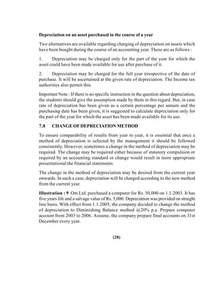 Depreciation on an asset purchased in the course of a year
Two alternatives are available regarding charging of depreciation on assets which
have been bought during the course of an accounting year. These are as follows :
1. Depreciation may be charged only for the part of the year for which the
asset could have been made available for use after purchase of it.
2. Depreciation may be charged for the full year irrespective of the date of
purchase. It will be ascertained at the given rate of depreciation. The Income tax
authorities also permit this.
Important Note : If there is no specific instruction in the question about depreciation,
the students should give the assumption made by them in this regard. But, in case
rate of depreciation has been given as a certain percentage per annum and the
purchasing date has been given, it is suggested to calculate depreciation only for
the part of the year for which the asset has been made available for its use.
7.8 CHANGE OFDEPRECIATION METHOD
To ensure comparability of results from year to year, it is essential that once a
method of depreciation is selected by the management it should be followed
consistently. However, sometimes a change in the method of depreciation may be
required. The change may be required either because of statutory compulsion or
required by an accounting standard or change would result in more appropriate
presentational the financial statements.
The change in the method of depreciation may be desired from the current year
onwards. In such a case, depreciation will be charged according to the new method
from the current year.
Illustration : 9 Om Ltd. purchased a computer for Rs. 50,000 on 1.1.2003. It has
five years life and a salvage value of Rs. 5,000. Depreciation was provided on straight
line basis. With effect from 1.1.2005, the company decided to change the method
of depreciation to Diminishing Balance method @20% p.a. Prepare computer
account from 2003 to 2006. Assume, the company prepare final accounts on 31st
December every year.
(28)
 