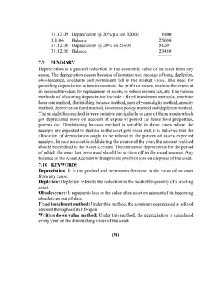31.12.05 Depreciation @ 20% p.a. on 32000 6400
1.1.06 Balance 25600
31.12.06 Depreciation @ 20% on 25600 5120
31.12.06 Balance 20480
7.9 SUMMARY
Depreciation is a gradual reduction in the economic value of an asset from any
cause. The depreciation occurs because of constant use, passage of time, depletion,
obsolescence, accidents and permanent fall in the market value. The need for
providing depreciation arises to ascertain the profit or losses, to show the assets at
its reasonable value, for replacement of assets, to reduce income tax, etc. The various
methods of allocating depreciation include : fixed instalment methods, machine
hour rate method, diminishing balance method, sum of years digits method, annuity
method, depreciation fund method, insurance policy method and depletion method.
The straight line method is very suitable particularly in case of those assets which
get depreciated more on account of expire of period i.e. lease hold properties,
patents etc. Diminishing balance method is suitable in those cases where the
receipts are expected to decline as the asset gets older and, it is believed that the
allocation of depreciation ought to be related to the pattern of assets expected
receipts. In case an asset is sold during the course of the year, the amount realised
should be credited to the Asset Account. The amount of depreciation for the period
of which the asset has been used should be written off in the usual manner. Any
balance in the Asset Account will represent profit or loss on disposal of the asset.
7.10 KEYWORDS
Depreciation: It is the gradual and permanent decrease in the value of an asset
from any cause.
Depletion: Depletion refers to the reduction in the workable quantity of a wasting
asset.
Obsolescence: It represents loss in the value of an asset on account of its becoming
obsolete or out of date.
Fixed instalment method: Under this method, the assets are depreciated at a fixed
amount throughout its life span.
Written down value method: Under this method, the depreciation is calculated
every year on the diminishing value of the asset.
(31)
 