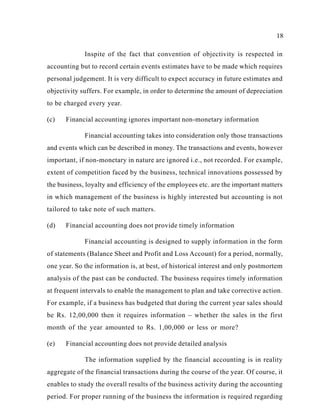 18
Inspite of the fact that convention of objectivity is respected in
accounting but to record certain events estimates have to be made which requires
personal judgement. It is very difficult to expect accuracy in future estimates and
objectivity suffers. For example, in order to determine the amount of depreciation
to be charged every year.
(c) Financial accounting ignores important non-monetary information
Financial accounting takes into consideration only those transactions
and events which can be described in money. The transactions and events, however
important, if non-monetary in nature are ignored i.e., not recorded. For example,
extent of competition faced by the business, technical innovations possessed by
the business, loyalty and efficiency of the employees etc. are the important matters
in which management of the business is highly interested but accounting is not
tailored to take note of such matters.
(d) Financial accounting does not provide timely information
Financial accounting is designed to supply information in the form
of statements (Balance Sheet and Profit and Loss Account) for a period, normally,
one year. So the information is, at best, of historical interest and only postmortem
analysis of the past can be conducted. The business requires timely information
at frequent intervals to enable the management to plan and take corrective action.
For example, if a business has budgeted that during the current year sales should
be Rs. 12,00,000 then it requires information – whether the sales in the first
month of the year amounted to Rs. 1,00,000 or less or more?
(e) Financial accounting does not provide detailed analysis
The information supplied by the financial accounting is in reality
aggregate of the financial transactions during the course of the year. Of course, it
enables to study the overall results of the business activity during the accounting
period. For proper running of the business the information is required regarding
 