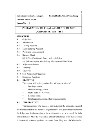 1
Subject:Accounting for Managers Updated by: Dr. Mahesh Chand Garg
Course Code : CP-104
Lesson No. : 8
PREPARATION OF FINAL ACCOUNTS OF NON-
CORPORATE ENTITIES
STRUCTURE
8.1 Objective
8.2 Introduction
8.3 Trading Account
8.4 Manufacturing Account
8.5 Profit and Loss Account
8.6 Balance Sheet
8.6.1 Classification of Assets and Liabilities
8.6.2 Grouping and Marshalling of Assets and Liabilities
8.7 Adjustment Entries
8.8 Summary
8.9 Keywords
8.10 Self Assessment Questions
8.11 Suggested Readings
8.1 OBJECTIVE
This lesson will make you familiar with preparation of
* Trading Account.
* Manufacturing Account.
* Profit and Loss Account.
* Balance Sheet.
* Final accounts giving effect to adjustments.
8.2 INTRODUCTION
The transactions of a business enterprise for the accounting period
are first recorded in the books of original entry, then posted therefrom into
the ledger and lastly tested as to their arithmetical accuracy with the help
of trial balance. After the preparation of the trial balance, every businessman
is interested in knowing about two more facts. They are : (i) Whether he
 