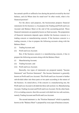 2
has earned a profit or suffered a loss during the period covered by the trial
balance, and (ii) Where does he stand now? In other words, what is his
financial position?
For the above said purposes, the businessman prepares financial
statements for his business i.e. he prepares the Trading and Profit and Loss
Account and Balance Sheet at the end of the accounting period. These
financial statements are popularly known as final accounts. The preparation
of financial statements depends upon whether the business concern is a
trading concern or manufacturing concern. If the business concern is a
trading concern, it has to prepare the following accounts along with the
Balance Sheet :
(i) Trading Account; and
(ii) Profit and Loss Account.
But, if the business concern is a manufacturing concern, it has to
prepare the following accounts along with the Balance Sheet:
(i) Manufacturing Account;
(ii) Trading Account ; and
(iii) Profit and Loss Account.
Basically, two types of statements are prepared namely "Income
Statement" and 'Position Statement". The Income Statement is generally
known as Profit and Loss Account. This Profit and Loss Account is further
sub-divided either into three parts or two parts according to the nature of
the business. As stated above, if the concern is a manufacturing one, the
Profit and Loss Account is divided into three sub-sections viz, Manufacturing
Account, Trading Account and Profit and Loss Account. On the other hand,
if it is a trading concern, then this account is divided into two sub-sections,
namely Trading Account and Profit and Loss Account.
The second statement i.e. the "Position Statement" which is popularly
known as the "Balance Sheet" is prepared by every type of business concern.
 