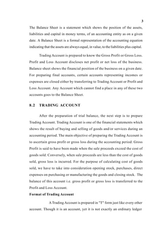 3
The Balance Sheet is a statement which shows the position of the assets,
liabilities and capital in money terms, of an accounting entity as on a given
date. A Balance Sheet is a formal representation of the accounting equation
indicating that the assets are always equal, in value, to the liabilities plus capital.
Trading Account is prepared to know the Gross Profit or Gross Loss.
Profit and Loss Account discloses net profit or net loss of the business.
Balance sheet shows the financial position of the business on a given date.
For preparing final accounts, certain accounts representing incomes or
expenses are closed either by transferring to Trading Account or Profit and
Loss Account. Any Account which cannot find a place in any of these two
accounts goes to the Balance Sheet.
8.2 TRADING ACCOUNT
After the preparation of trial balance, the next step is to prepare
Trading Account. Trading Account is one of the financial statements which
shows the result of buying and selling of goods and/or services during an
accounting period. The main objective of preparing the Trading Account is
to ascertain gross profit or gross loss during the accounting period. Gross
Profit is said to have been made when the sale proceeds exceed the cost of
goods sold. Conversely, when sale proceeds are less than the cost of goods
sold, gross loss is incurred. For the purpose of calculating cost of goods
sold, we have to take into consideration opening stock, purchases, direct
expenses on purchasing or manufacturing the goods and closing stock. The
balance of this account i.e. gross profit or gross loss is transferred to the
Profit and Loss Account.
Format of Trading Account
A Trading Account is prepared in "T" form just like every other
account. Though it is an account, yet it is not exactly an ordinary ledger
 