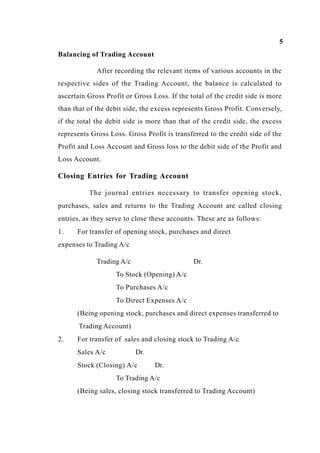 5
Balancing of Trading Account
After recording the relevant items of various accounts in the
respective sides of the Trading Account, the balance is calculated to
ascertain Gross Profit or Gross Loss. If the total of the credit side is more
than that of the debit side, the excess represents Gross Profit. Conversely,
if the total the debit side is more than that of the credit side, the excess
represents Gross Loss. Gross Profit is transferred to the credit side of the
Profit and Loss Account and Gross loss to the debit side of the Profit and
Loss Account.
Closing Entries for Trading Account
The journal entries necessary to transfer opening stock,
purchases, sales and returns to the Trading Account are called closing
entries, as they serve to close these accounts. These are as follows:
1. For transfer of opening stock, purchases and direct
expenses to Trading A/c
Trading A/c Dr.
To Stock (Opening) A/c
To Purchases A/c
To Direct Expenses A/c
(Being opening stock, purchases and direct expenses transferred to
Trading Account)
2. For transfer of sales and closing stock to Trading A/c
Sales A/c Dr.
Stock (Closing) A/c Dr.
To Trading A/c
(Being sales, closing stock transferred to Trading Account)
 