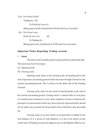6
3.(a) For Gross Profit
Trading A/c Dr.
To Profit & Loss A/c
(Being gross profit transferred to Profit and Loss Account)
(b) For Gross Loss
Profit & Loss A/c Dr.
To Trading A/c
(Being gross loss transferred to Profit and Loss Account)
Important Points Regarding Trading Account
1. Stock
The term 'stock' includes goods lying unsold on a particular date.
The stock may be of two types:
(a) Opening stock
(b) Closing stock
Opening stock refers to the closing stock of unsold goods at the
end of previous accounting period which has been brought forward in the
current accounting period. This is shown on the debit side of the Trading
Account.
Closing stock refers to the stock of unsold goods at the end of
the current accounting period. Closing stock is valued either at cost price
or at market price whichever is less. Such valuation of stock is based on the
principle of conservatism which lays down that the expected profit should
not be taken into account but all possible losses should be duly provided
for.
Closing stock is an item which is not generally available in the
trial balance. If it is given in Trial Balance, it is not to be shown on the
credit side of Trading Account but appears only in the Balance Sheet as an
 