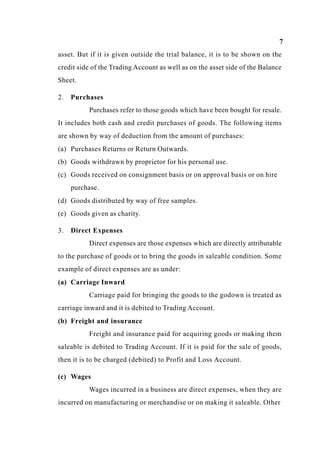7
asset. But if it is given outside the trial balance, it is to be shown on the
credit side of the Trading Account as well as on the asset side of the Balance
Sheet.
2. Purchases
Purchases refer to those goods which have been bought for resale.
It includes both cash and credit purchases of goods. The following items
are shown by way of deduction from the amount of purchases:
(a) Purchases Returns or Return Outwards.
(b) Goods withdrawn by proprietor for his personal use.
(c) Goods received on consignment basis or on approval basis or on hire
purchase.
(d) Goods distributed by way of free samples.
(e) Goods given as charity.
3. Direct Expenses
Direct expenses are those expenses which are directly attributable
to the purchase of goods or to bring the goods in saleable condition. Some
example of direct expenses are as under:
(a) Carriage Inward
Carriage paid for bringing the goods to the godown is treated as
carriage inward and it is debited to Trading Account.
(b) Freight and insurance
Freight and insurance paid for acquiring goods or making them
saleable is debited to Trading Account. If it is paid for the sale of goods,
then it is to be charged (debited) to Profit and Loss Account.
(c) Wages
Wages incurred in a business are direct expenses, when they are
incurred on manufacturing or merchandise or on making it saleable. Other
 