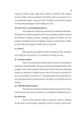 8
wages are indirect wages. Only direct wages are debited to the Trading
Account. Other wages are debited to the Profit and Loss Account. If it is
not mentioned whether wages are direct or indirect, it should be assumed
as direct and should appear in the Trading Account.
(d) Fuel, Power and Lighting Expenses
Fuel and power expenses are incurred for running the machines.
Being directly related to production, these are considered as direct expenses
and debited to Trading Account. Lighting expenses of factory are also
charged to Trading Account, but lighting expenses of administrative office
or sales office are charged to Profit and Loss Account.
(e) Octroi
When goods are purchased within municipality limits, generally
octroi duty has to be paid on it. It is debited to Trading Account.
(f) Packing Charges
There are certain types of goods which cannot be sold without a
container or proper packing. These form a part of the finished product. One
example is ink, which cannot be sold without a bottle. These type of packing
charges are debited to Trading Account. But if the goods are packed for
their safe despatch to customers, i.e. packing meant for transportation or
fancy packing meant for advertisement, will appear in the Profit and Loss
Account.
(g) Manufacturing Expenses
All expenses incurred in manufacturing the goods in the factory
such as factory rent, factory insurance etc. are debited to Trading Account.
(h) Royalties
These are the payments made to a patentee, author or landlord
for the right to use his patent, copyright or land. If royalty is paid on the
 