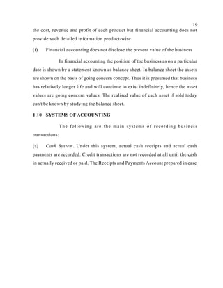 19
the cost, revenue and profit of each product but financial accounting does not
provide such detailed information product-wise
(f) Financial accounting does not disclose the present value of the business
In financial accounting the position of the business as on a particular
date is shown by a statement known as balance sheet. In balance sheet the assets
are shown on the basis of going concern concept. Thus it is presumed that business
has relatively longer life and will continue to exist indefinitely, hence the asset
values are going concern values. The realised value of each asset if sold today
can't be known by studying the balance sheet.
1.10 SYSTEMS OF ACCOUNTING
The following are the main systems of recording business
transactions:
(a) Cash System. Under this system, actual cash receipts and actual cash
payments are recorded. Credit transactions are not recorded at all until the cash
in actually received or paid. The Receipts and Payments Account prepared in case
 