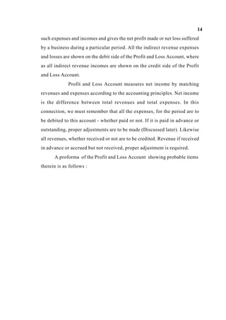 14
such expenses and incomes and gives the net profit made or net loss suffered
by a business during a particular period. All the indirect revenue expenses
and losses are shown on the debit side of the Profit and Loss Account, where
as all indirect revenue incomes are shown on the credit side of the Profit
and Loss Account.
Profit and Loss Account measures net income by matching
revenues and expenses according to the accounting principles. Net income
is the difference between total revenues and total expenses. In this
connection, we must remember that all the expenses, for the period are to
be debited to this account - whether paid or not. If it is paid in advance or
outstanding, proper adjustments are to be made (Discussed later). Likewise
all revenues, whether received or not are to be credited. Revenue if received
in advance or accrued but not received, proper adjustment is required.
A proforma of the Profit and Loss Account showing probable items
therein is as follows :
 