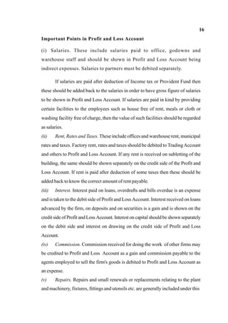 16
Important Points in Profit and Loss Account
(i) Salaries. These include salaries paid to office, godowns and
warehouse staff and should be shown in Profit and Loss Account being
indirect expenses. Salaries to partners must be debited separately.
If salaries are paid after deduction of Income tax or Provident Fund then
these should be added back to the salaries in order to have gross figure of salaries
to be shown in Profit and Loss Account. If salaries are paid in kind by providing
certain facilities to the employees such as house free of rent, meals or cloth or
washing facility free of charge, then the value of such facilities should be regarded
as salaries.
(ii) Rent, Rates and Taxes. These include offices and warehouse rent, municipal
rates and taxes. Factory rent, rates and taxes should be debited to TradingAccount
and others to Profit and Loss Account. If any rent is received on subletting of the
building, the same should be shown separately on the credit side of the Profit and
Loss Account. If rent is paid after deduction of some taxes then these should be
added back to know the correct amount of rent payable.
(iii) Interest. Interest paid on loans, overdrafts and bills overdue is an expense
and is taken to the debit side of Profit and Loss Account. Interest received on loans
advanced by the firm, on deposits and on securities is a gain and is shown on the
credit side of Profit and Loss Account. Interest on capital should be shown separately
on the debit side and interest on drawing on the credit side of Profit and Loss
Account.
(iv) Commission. Commission received for doing the work of other firms may
be credited to Profit and Loss Account as a gain and commission payable to the
agents employed to sell the firm's goods is debited to Profit and Loss Account as
an expense.
(v) Repairs. Repairs and small renewals or replacements relating to the plant
and machinery, fixtures, fittings and utensils etc. are generally included under this
 
