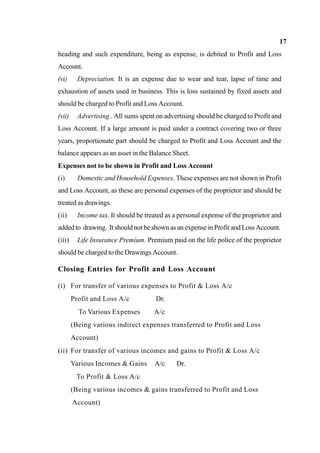 17
heading and such expenditure, being as expense, is debited to Profit and Loss
Account.
(vi) Depreciation. It is an expense due to wear and tear, lapse of time and
exhaustion of assets used in business. This is loss sustained by fixed assets and
should be charged to Profit and Loss Account.
(vii) Advertising . All sums spent on advertising should be charged to Profit and
Loss Account. If a large amount is paid under a contract covering two or three
years, proportionate part should be charged to Profit and Loss Account and the
balance appears as an asset in the Balance Sheet.
Expenses not to be shown in Profit and Loss Account
(i) Domestic and Household Expenses. These expenses are not shown in Profit
and Loss Account, as these are personal expenses of the proprietor and should be
treated as drawings.
(ii) Income tax. It should be treated as a personal expense of the proprietor and
added to drawing. It should not be shown as an expense in Profit and Loss Account.
(iii) Life Insurance Premium. Premium paid on the life police of the proprietor
should be charged to the Drawings Account.
Closing Entries for Profit and Loss Account
(i) For transfer of various expenses to Profit & Loss A/c
Profit and Loss A/c Dr.
To Various Expenses A/c
(Being various indirect expenses transferred to Profit and Loss
Account)
(ii) For transfer of various incomes and gains to Profit & Loss A/c
Various Incomes & Gains A/c Dr.
To Profit & Loss A/c
(Being various incomes & gains transferred to Profit and Loss
Account)
 