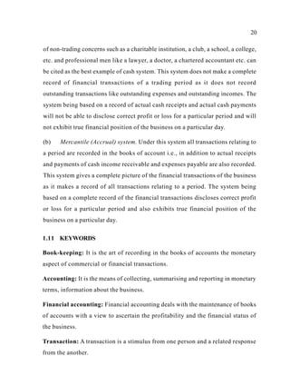 20
of non-trading concerns such as a charitable institution, a club, a school, a college,
etc. and professional men like a lawyer, a doctor, a chartered accountant etc. can
be cited as the best example of cash system. This system does not make a complete
record of financial transactions of a trading period as it does not record
outstanding transactions like outstanding expenses and outstanding incomes. The
system being based on a record of actual cash receipts and actual cash payments
will not be able to disclose correct profit or loss for a particular period and will
not exhibit true financial position of the business on a particular day.
(b) Mercantile (Accrual) system. Under this system all transactions relating to
a period are recorded in the books of account i.e., in addition to actual receipts
and payments of cash income receivable and expenses payable are also recorded.
This system gives a complete picture of the financial transactions of the business
as it makes a record of all transactions relating to a period. The system being
based on a complete record of the financial transactions discloses correct profit
or loss for a particular period and also exhibits true financial position of the
business on a particular day.
1.11 KEYWORDS
Book-keeping: It is the art of recording in the books of accounts the monetary
aspect of commercial or financial transactions.
Accounting: It is the means of collecting, summarising and reporting in monetary
terms, information about the business.
Financial accounting: Financial accounting deals with the maintenance of books
of accounts with a view to ascertain the profitability and the financial status of
the business.
Transaction: A transaction is a stimulus from one person and a related response
from the another.
 