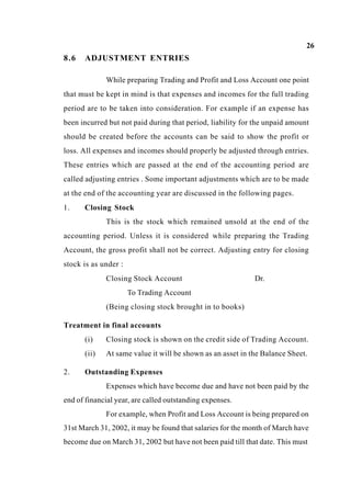 26
8.6 ADJUSTMENT ENTRIES
While preparing Trading and Profit and Loss Account one point
that must be kept in mind is that expenses and incomes for the full trading
period are to be taken into consideration. For example if an expense has
been incurred but not paid during that period, liability for the unpaid amount
should be created before the accounts can be said to show the profit or
loss. All expenses and incomes should properly be adjusted through entries.
These entries which are passed at the end of the accounting period are
called adjusting entries . Some important adjustments which are to be made
at the end of the accounting year are discussed in the following pages.
1. Closing Stock
This is the stock which remained unsold at the end of the
accounting period. Unless it is considered while preparing the Trading
Account, the gross profit shall not be correct. Adjusting entry for closing
stock is as under :
Closing Stock Account Dr.
To Trading Account
(Being closing stock brought in to books)
Treatment in final accounts
(i) Closing stock is shown on the credit side of Trading Account.
(ii) At same value it will be shown as an asset in the Balance Sheet.
2. Outstanding Expenses
Expenses which have become due and have not been paid by the
end of financial year, are called outstanding expenses.
For example, when Profit and Loss Account is being prepared on
31st March 31, 2002, it may be found that salaries for the month of March have
become due on March 31, 2002 but have not been paid till that date. This must
 