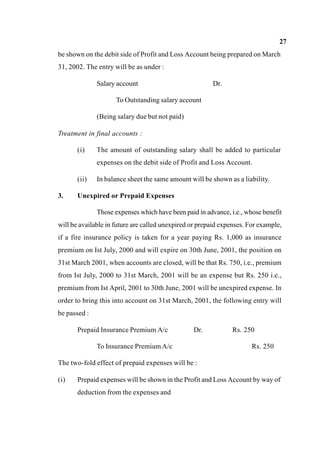 27
be shown on the debit side of Profit and Loss Account being prepared on March
31, 2002. The entry will be as under :
Salary account Dr.
To Outstanding salary account
(Being salary due but not paid)
Treatment in final accounts :
(i) The amount of outstanding salary shall be added to particular
expenses on the debit side of Profit and Loss Account.
(ii) In balance sheet the same amount will be shown as a liability.
3. Unexpired or Prepaid Expenses
Those expenses which have been paid in advance, i.e., whose benefit
will be available in future are called unexpired or prepaid expenses. For example,
if a fire insurance policy is taken for a year paying Rs. 1,000 as insurance
premium on Ist July, 2000 and will expire on 30th June, 2001, the position on
31st March 2001, when accounts are closed, will be that Rs. 750, i.e., premium
from Ist July, 2000 to 31st March, 2001 will be an expense but Rs. 250 i.e.,
premium from Ist April, 2001 to 30th June, 2001 will be unexpired expense. In
order to bring this into account on 31st March, 2001, the following entry will
be passed :
Prepaid Insurance Premium A/c Dr. Rs. 250
To Insurance PremiumA/c Rs. 250
The two-fold effect of prepaid expenses will be :
(i) Prepaid expenses will be shown in the Profit and Loss Account by way of
deduction from the expenses and
 