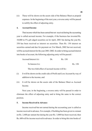 28
(ii) These will be shown on the assets side of the Balance Sheet as prepaid
expenses. In the beginning of the next year, a reverse entry will be passed
to nullify the effect of adjusting entry.
4. Accrued Income
That income which has been earned but not received during the accounting
year is called accrued income. For example, if the business has invested Rs.
10,000 in 5% gilt edged securities on Ist April, 2001 but during the year Rs.
350 has been received as interest on securities. Then Rs. 150 interest on
securities earned and due for payment on 31st March, 2002 but not received,
will be accrued interest for the year 2001-2002. In order to bring accrued interest
into books of account, the following adjusting entry will be passed :
Accrued Interest A/c Dr. Rs. 150
To Interest A/c Rs. 150
The two-fold effect of accrued income will be :
(i) It will be shown on the credit side of Profit and Loss Account by way of
addition to the income, and
(ii) It will be shown on the assets side of the Balance Sheet as Accrued
Income.
Next year, in the beginning, a reverse entry will be passed in order to
eliminate the effect of adjusting entry and to bring the same to the correct
position.
5. Income Received in Advance
Income received but not earned during the accounting year is called as
income received in advance. For example, if building has been given to a tenant
on Rs. 2,400 per annum but during the year Rs. 3,000 has been received, then
Rs. 600 will be income received in advance. In order to bring this into books of
 
