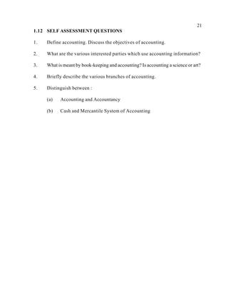 21
1.12 SELF ASSESSMENT QUESTIONS
1. Define accounting. Discuss the objectives of accounting.
2. What are the various interested parties which use accounting information?
3. What is meant by book-keeping and accounting? Is accounting a science or art?
4. Briefly describe the various branches of accounting.
5. Distinguish between :
(a) Accounting and Accountancy
(b) Cash and Mercantile System of Accounting
 