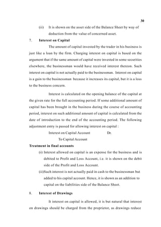 30
(ii) It is shown on the asset side of the Balance Sheet by way of
deduction from the value of concerned asset.
7. Interest on Capital
The amount of capital invested by the trader in his business is
just like a loan by the firm. Charging interest on capital is based on the
argument that if the same amount of capital were invested in some securities
elsewhere, the businessman would have received interest thereon. Such
interest on capital is not actually paid to the businessman. Interest on capital
is a gain to the businessman because it increases its capital, but it is a loss
to the business concern.
Interest is calculated on the opening balance of the capital at
the given rate for the full accounting period. If some additional amount of
capital has been brought in the business during the course of accounting
period, interest on such additional amount of capital is calculated from the
date of introduction to the end of the accounting period. The following
adjustment entry is passed for allowing interest on capital :
Interest on Capital Account Dr.
To Capital Account
Treatment in final accounts
(i) Interest allowed on capital is an expense for the business and is
debited to Profit and Loss Account, i.e. it is shown on the debit
side of the Profit and Loss Account.
(ii)Such interest is not actually paid in cash to the businessman but
added to his capital account. Hence, it is shown as an addition to
capital on the liabilities side of the Balance Sheet.
8. Interest of Drawings
It interest on capital is allowed, it is but natural that interest
on drawings should be charged from the proprietor, as drawings reduce
 