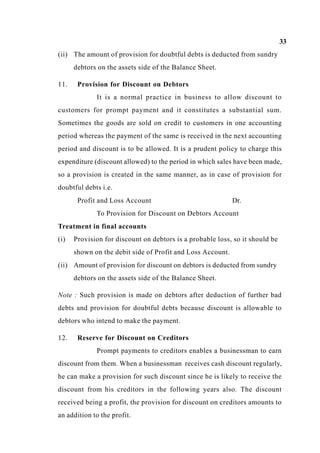 33
(ii) The amount of provision for doubtful debts is deducted from sundry
debtors on the assets side of the Balance Sheet.
11. Provision for Discount on Debtors
It is a normal practice in business to allow discount to
customers for prompt payment and it constitutes a substantial sum.
Sometimes the goods are sold on credit to customers in one accounting
period whereas the payment of the same is received in the next accounting
period and discount is to be allowed. It is a prudent policy to charge this
expenditure (discount allowed) to the period in which sales have been made,
so a provision is created in the same manner, as in case of provision for
doubtful debts i.e.
Profit and Loss Account Dr.
To Provision for Discount on Debtors Account
Treatment in final accounts
(i) Provision for discount on debtors is a probable loss, so it should be
shown on the debit side of Profit and Loss Account.
(ii) Amount of provision for discount on debtors is deducted from sundry
debtors on the assets side of the Balance Sheet.
Note : Such provision is made on debtors after deduction of further bad
debts and provision for doubtful debts because discount is allowable to
debtors who intend to make the payment.
12. Reserve for Discount on Creditors
Prompt payments to creditors enables a businessman to earn
discount from them. When a businessman receives cash discount regularly,
he can make a provision for such discount since he is likely to receive the
discount from his creditors in the following years also. The discount
received being a profit, the provision for discount on creditors amounts to
an addition to the profit.
 