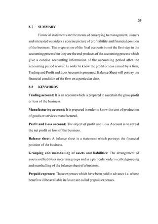 39
8.7 SUMMARY
Financial statements are the means of conveying to management, owners
and interested outsiders a concise picture of profitability and financial position
of the business. The preparation of the final accounts is not the first step in the
accounting process but they are the end products of the accounting process which
give a concise accounting information of the accounting period after the
accounting period is over. In order to know the profit or loss earned by a firm,
Trading and Profit and LossAccount is prepared. Balance Sheet will portray the
financial condition of the firm on a particular date.
8.8 KEYWORDS
Trading account: It is an account which is prepared to ascertain the gross profit
or loss of the business.
Manufacturing account: It is prepared in order to know the cost of production
of goods or services manufactured.
Profit and Loss account: The object of profit and Loss Account is to reveal
the net profit or loss of the business.
Balance sheet: A balance sheet is a statement which portrays the financial
position of the business.
Grouping and marshalling of assets and liabilities: The arrangement of
assets and liabilities in certain groups and in a particular order is called grouping
and marshalling of the balance sheet of a business.
Prepaid expenses: Those expenses which have been paid in advance i.e. whose
benefit will be available in future are called prepaid expenses.
 