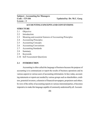 Subject : Accounting for Managers
Code : CP-104 Updated by: Dr. M.C. Garg
Lesson : 2
ACCOUNTING CONCEPTS AND CONVENTIONS
STRUCTURE
2.1 Objective
2.2 Introduction
2.3 Meaning and essential features of Accounting Principles
2.4 Accounting Principles
2.5 Accounting Concepts
2.6 Accounting Conventions
2.7 Accounting Standards
2.8 Summary
2.9 Keywords
2.10 Self Assessment Questions
2.1 INTRODUCTION
Accounting is often called the language of business because the purpose of
accounting is to communicate or report the results of business operations and its
various aspects to various users of accounting information. In fact, today, account-
ing statements or reports are needed by various groups such as shareholders, credi-
tors, potential investors, columnist of financial newspapers, proprietors and others.
In view of the utility of accounting reports to various interested parties, it becomes
imperative to make this language capable of commonly understood by all. Account-
(1)
 