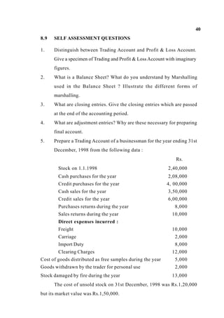 40
8.9 SELF ASSESSMENT QUESTIONS
1. Distinguish between Trading Account and Profit & Loss Account.
Give a specimen of Trading and Profit & Loss Account with imaginary
figures.
2. What is a Balance Sheet? What do you understand by Marshalling
used in the Balance Sheet ? Illustrate the different forms of
marshalling.
3. What are closing entries. Give the closing entries which are passed
at the end of the accounting period.
4. What are adjustment entries? Why are these necessary for preparing
final account.
5. Prepare a Trading Account of a businessman for the year ending 31st
December, 1998 from the following data :
Rs.
Stock on 1.1.1998 2,40,000
Cash purchases for the year 2,08,000
Credit purchases for the year 4, 00,000
Cash sales for the year 3,50,000
Credit sales for the year 6,00,000
Purchases returns during the year 8,000
Sales returns during the year
Direct expenses incurred :
Freight
10,000
10,000
Carriage 2,000
Import Duty 8,000
Clearing Charges 12,000
Cost of goods distributed as free samples during the year 5,000
Goods withdrawn by the trader for personal use 2,000
Stock damaged by fire during the year 13,000
The cost of unsold stock on 31st December, 1998 was Rs.1,20,000
but its market value was Rs.1,50,000.
 