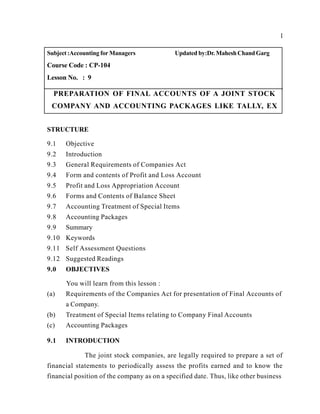 1
Subject:Accounting for Managers Updated by:Dr. MaheshChandGarg
Course Code : CP-104
Lesson No. : 9
PREPARATION OF FINAL ACCOUNTS OF A JOINT STOCK
COMPANY AND ACCOUNTING PACKAGES LIKE TALLY, EX
STRUCTURE
9.1 Objective
9.2 Introduction
9.3 General Requirements of Companies Act
9.4 Form and contents of Profit and Loss Account
9.5 Profit and Loss Appropriation Account
9.6 Forms and Contents of Balance Sheet
9.7 Accounting Treatment of Special Items
9.8 Accounting Packages
9.9 Summary
9.10 Keywords
9.11 Self Assessment Questions
9.12 Suggested Readings
9.0 OBJECTIVES
You will learn from this lesson :
(a) Requirements of the Companies Act for presentation of Final Accounts of
a Company.
(b) Treatment of Special Items relating to Company Final Accounts
(c) Accounting Packages
9.1 INTRODUCTION
The joint stock companies, are legally required to prepare a set of
financial statements to periodically assess the profits earned and to know the
financial position of the company as on a specified date. Thus, like other business
 