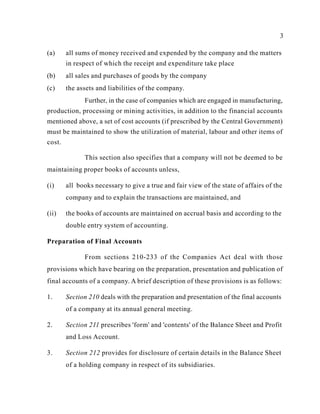 3
(a) all sums of money received and expended by the company and the matters
in respect of which the receipt and expenditure take place
(b) all sales and purchases of goods by the company
(c) the assets and liabilities of the company.
Further, in the case of companies which are engaged in manufacturing,
production, processing or mining activities, in addition to the financial accounts
mentioned above, a set of cost accounts (if prescribed by the Central Government)
must be maintained to show the utilization of material, labour and other items of
cost.
This section also specifies that a company will not be deemed to be
maintaining proper books of accounts unless,
(i) all books necessary to give a true and fair view of the state of affairs of the
company and to explain the transactions are maintained, and
(ii) the books of accounts are maintained on accrual basis and according to the
double entry system of accounting.
Preparation of Final Accounts
From sections 210-233 of the Companies Act deal with those
provisions which have bearing on the preparation, presentation and publication of
final accounts of a company. A brief description of these provisions is as follows:
1. Section 210 deals with the preparation and presentation of the final accounts
of a company at its annual general meeting.
2. Section 211 prescribes 'form' and 'contents' of the Balance Sheet and Profit
and Loss Account.
3. Section 212 provides for disclosure of certain details in the Balance Sheet
of a holding company in respect of its subsidiaries.
 