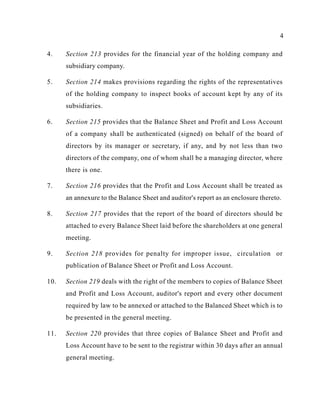 4
4. Section 213 provides for the financial year of the holding company and
subsidiary company.
5. Section 214 makes provisions regarding the rights of the representatives
of the holding company to inspect books of account kept by any of its
subsidiaries.
6. Section 215 provides that the Balance Sheet and Profit and Loss Account
of a company shall be authenticated (signed) on behalf of the board of
directors by its manager or secretary, if any, and by not less than two
directors of the company, one of whom shall be a managing director, where
there is one.
7. Section 216 provides that the Profit and Loss Account shall be treated as
an annexure to the Balance Sheet and auditor's report as an enclosure thereto.
8. Section 217 provides that the report of the board of directors should be
attached to every Balance Sheet laid before the shareholders at one general
meeting.
9. Section 218 provides for penalty for improper issue, circulation or
publication of Balance Sheet or Profit and Loss Account.
10. Section 219 deals with the right of the members to copies of Balance Sheet
and Profit and Loss Account, auditor's report and every other document
required by law to be annexed or attached to the Balanced Sheet which is to
be presented in the general meeting.
11. Section 220 provides that three copies of Balance Sheet and Profit and
Loss Account have to be sent to the registrar within 30 days after an annual
general meeting.
 