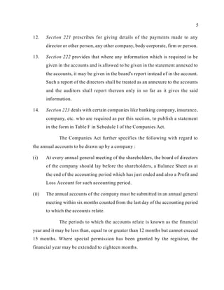 5
12. Section 221 prescribes for giving details of the payments made to any
director or other person, any other company, body corporate, firm or person.
13. Section 222 provides that where any information which is required to be
given in the accounts and is allowed to be given in the statement annexed to
the accounts, it may be given in the board's report instead of in the account.
Such a report of the directors shall be treated as an annexure to the accounts
and the auditors shall report thereon only in so far as it gives the said
information.
14. Section 223 deals with certain companies like banking company, insurance,
company, etc. who are required as per this section, to publish a statement
in the form in Table F in Schedule I of the Companies Act.
The Companies Act further specifies the following with regard to
the annual accounts to be drawn up by a company :
(i) At every annual general meeting of the shareholders, the board of directors
of the company should lay before the shareholders, a Balance Sheet as at
the end of the accounting period which has just ended and also a Profit and
Loss Account for such accounting period.
(ii) The annual accounts of the company must be submitted in an annual general
meeting within six months counted from the last day of the accounting period
to which the accounts relate.
The periods to which the accounts relate is known as the financial
year and it may be less than, equal to or greater than 12 months but cannot exceed
15 months. Where special permission has been granted by the registrar, the
financial year may be extended to eighteen months.
 