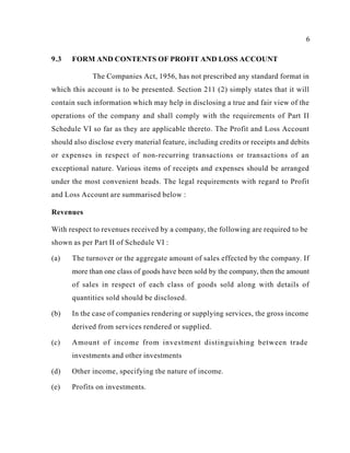 6
9.3 FORM AND CONTENTS OF PROFIT AND LOSS ACCOUNT
The Companies Act, 1956, has not prescribed any standard format in
which this account is to be presented. Section 211 (2) simply states that it will
contain such information which may help in disclosing a true and fair view of the
operations of the company and shall comply with the requirements of Part II
Schedule VI so far as they are applicable thereto. The Profit and Loss Account
should also disclose every material feature, including credits or receipts and debits
or expenses in respect of non-recurring transactions or transactions of an
exceptional nature. Various items of receipts and expenses should be arranged
under the most convenient heads. The legal requirements with regard to Profit
and Loss Account are summarised below :
Revenues
With respect to revenues received by a company, the following are required to be
shown as per Part II of Schedule VI :
(a) The turnover or the aggregate amount of sales effected by the company. If
more than one class of goods have been sold by the company, then the amount
of sales in respect of each class of goods sold along with details of
quantities sold should be disclosed.
(b) In the case of companies rendering or supplying services, the gross income
derived from services rendered or supplied.
(c) Amount of income from investment distinguishing between trade
investments and other investments
(d) Other income, specifying the nature of income.
(e) Profits on investments.
 